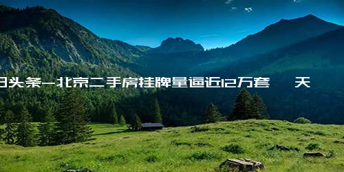 今日头条-北京二手房挂牌量逼近12万套 一天降价20万“只求一卖”，业主开始倾向买新房